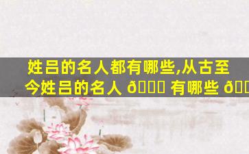 姓吕的名人都有哪些,从古至今姓吕的名人 🐋 有哪些 🐋